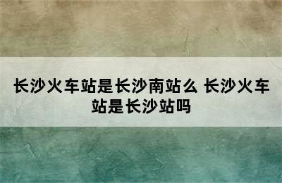 长沙火车站是长沙南站么 长沙火车站是长沙站吗